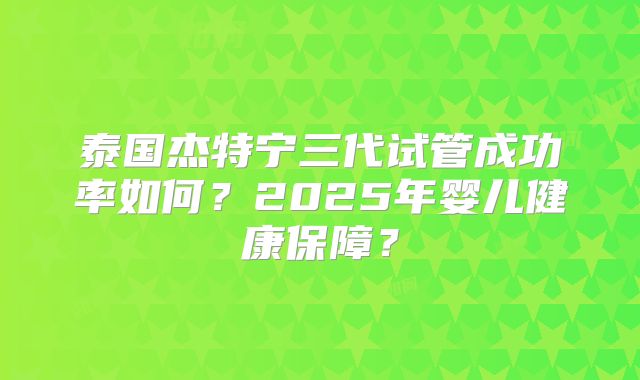 泰国杰特宁三代试管成功率如何？2025年婴儿健康保障？