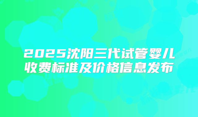 2025沈阳三代试管婴儿收费标准及价格信息发布