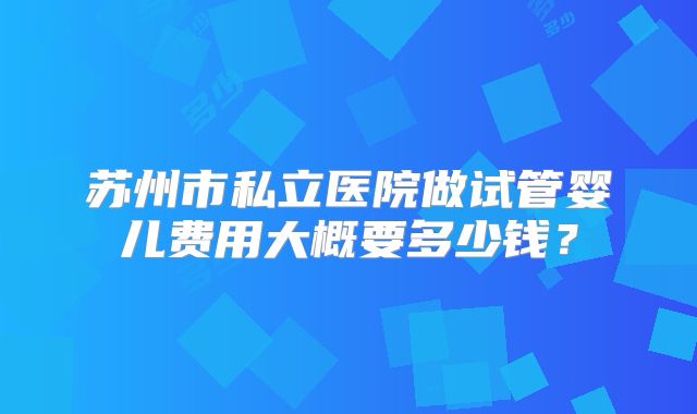 苏州市私立医院做试管婴儿费用大概要多少钱？