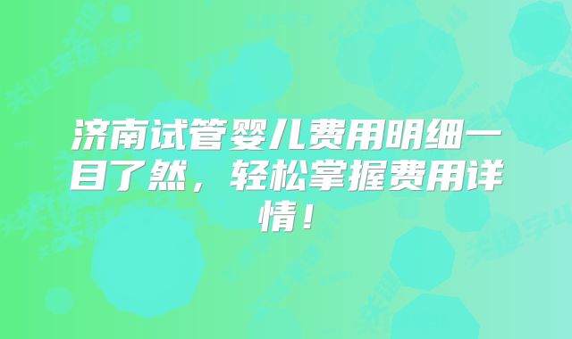 济南试管婴儿费用明细一目了然，轻松掌握费用详情！