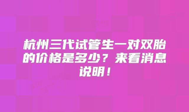 杭州三代试管生一对双胎的价格是多少?来看消息说明!