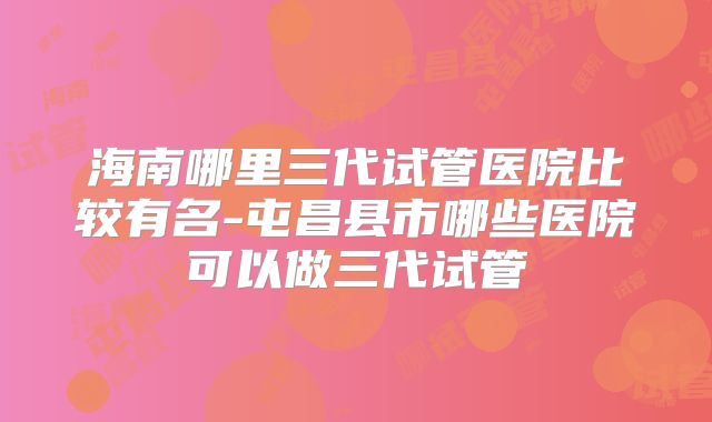 海南哪里三代试管医院比较有名-屯昌县市哪些医院可以做三代试管