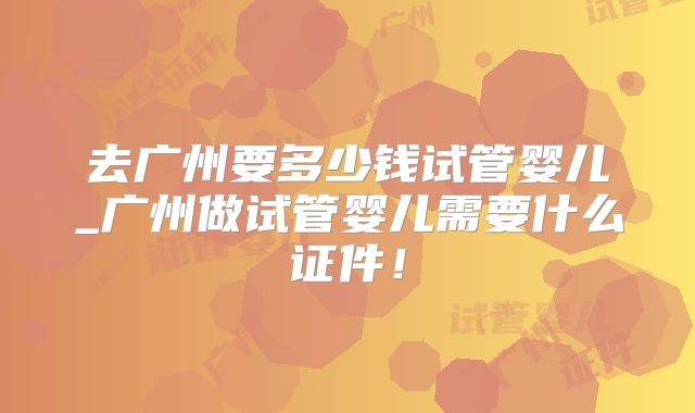 去广州要多少钱试管婴儿_广州做试管婴儿需要什么证件！