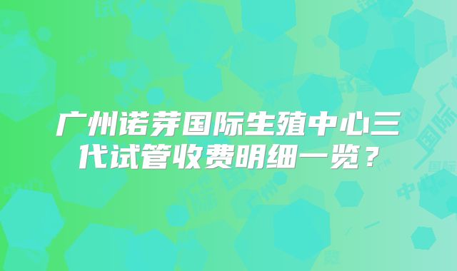 广州诺芽国际生殖中心三代试管收费明细一览？