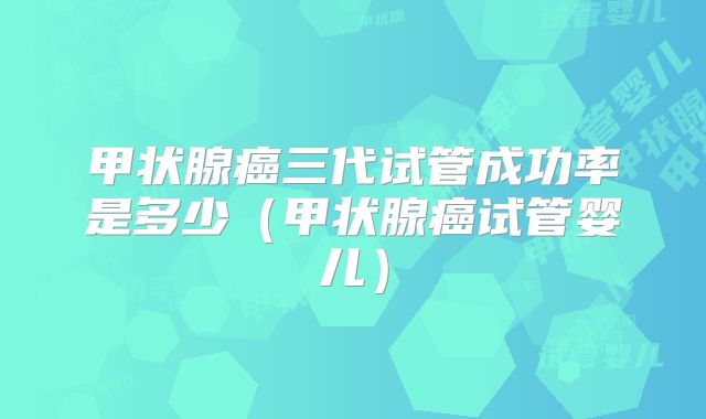 甲状腺癌三代试管成功率是多少（甲状腺癌试管婴儿）
