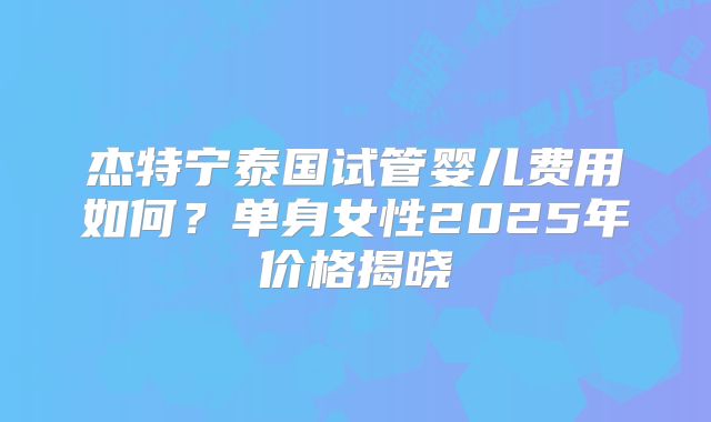 杰特宁泰国试管婴儿费用如何？单身女性2025年价格揭晓