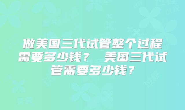 做美国三代试管整个过程需要多少钱？ 美国三代试管需要多少钱？