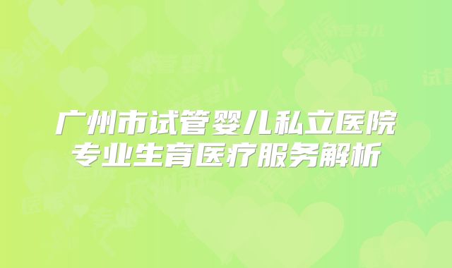 广州市试管婴儿私立医院专业生育医疗服务解析
