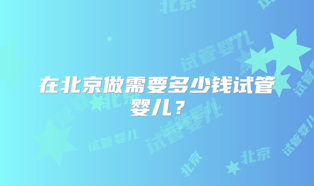 在北京做需要多少钱试管婴儿？