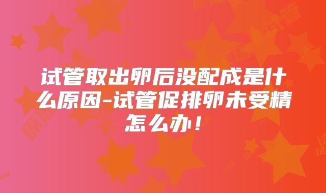 试管取出卵后没配成是什么原因-试管促排卵未受精怎么办！