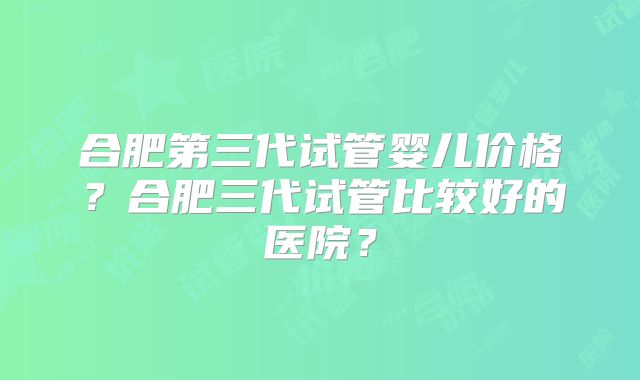 合肥第三代试管婴儿价格?合肥三代试管比较好的医院?