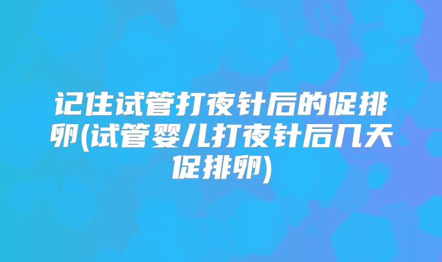 记住试管打夜针后的促排卵(试管婴儿打夜针后几天促排卵)