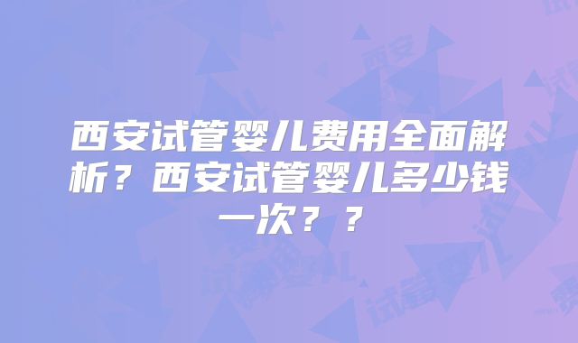 西安试管婴儿费用全面解析？西安试管婴儿多少钱一次？？