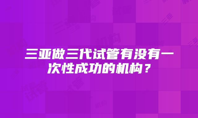 三亚做三代试管有没有一次性成功的机构?