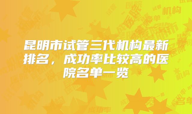 昆明市试管三代机构最新排名,成功率比较高的医院名单一览