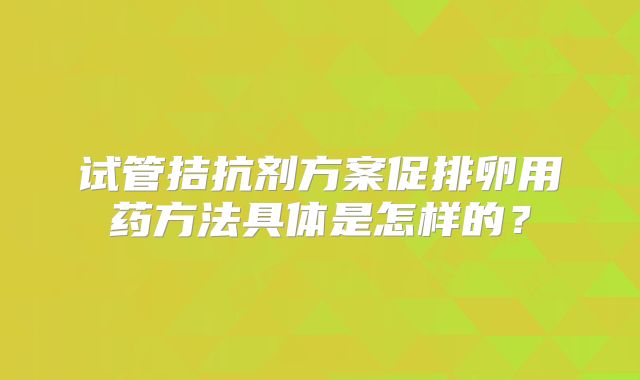 试管拮抗剂方案促排卵用药方法具体是怎样的？