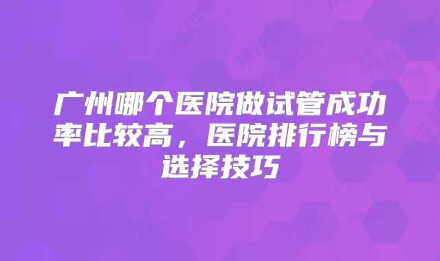 广州哪个医院做试管成功率比较高，医院排行榜与选择技巧