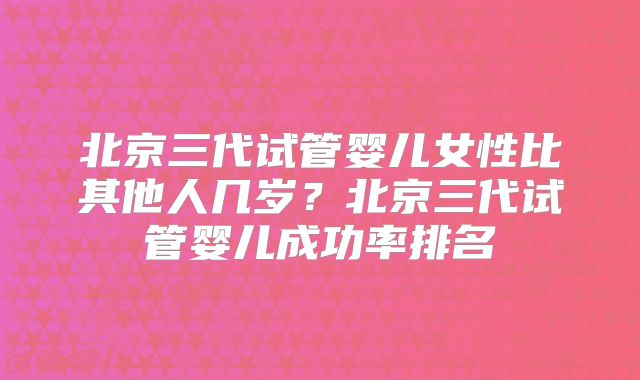 北京三代试管婴儿女性比其他人几岁?北京三代试管婴儿成功率排名