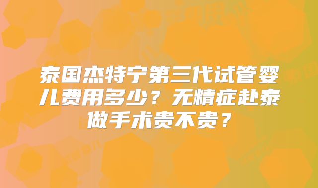 泰国杰特宁第三代试管婴儿费用多少？无精症赴泰做手术贵不贵？