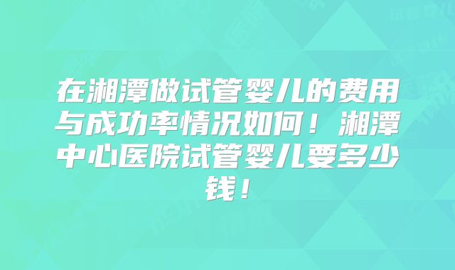 在湘潭做试管婴儿的费用与成功率情况如何！湘潭中心医院试管婴儿要多少钱！