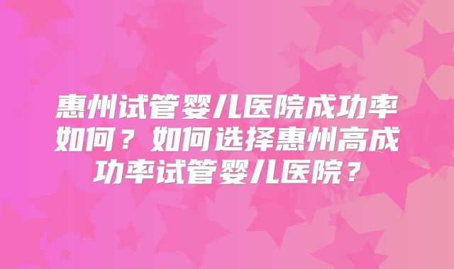 惠州试管婴儿医院成功率如何？如何选择惠州高成功率试管婴儿医院？