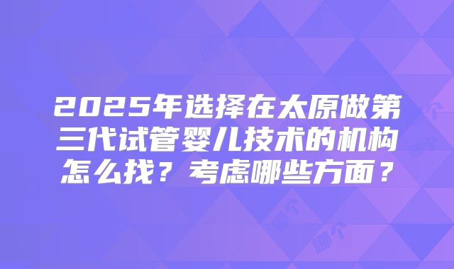 2025年选择在太原做第三代试管婴儿技术的机构怎么找？考虑哪些方面？
