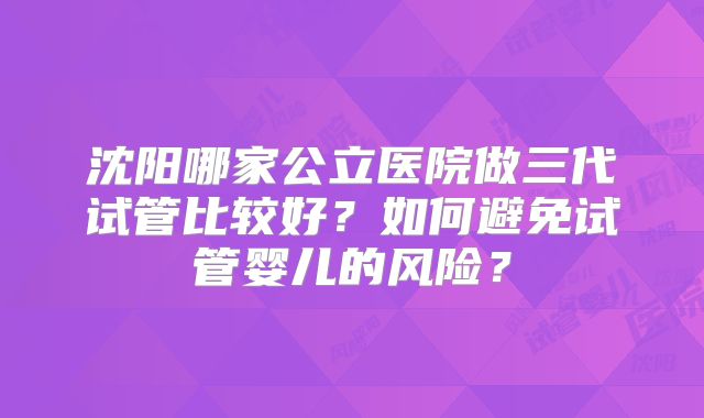沈阳哪家公立医院做三代试管比较好？如何避免试管婴儿的风险？