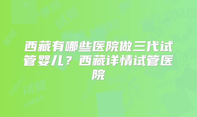 西藏有哪些医院做三代试管婴儿？西藏详情试管医院