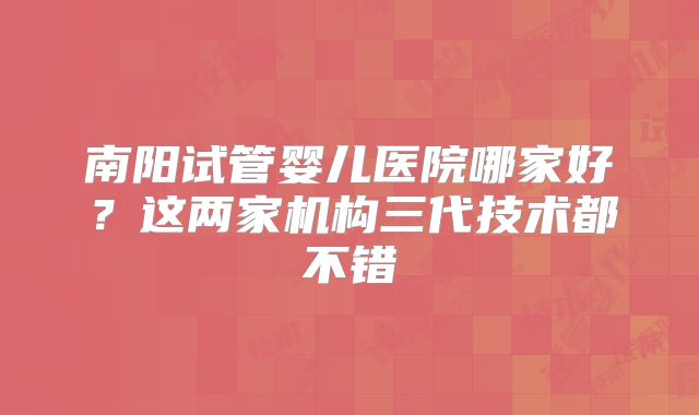 南阳试管婴儿医院哪家好？这两家机构三代技术都不错