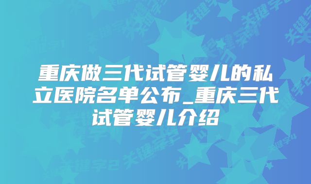 重庆做三代试管婴儿的私立医院名单公布_重庆三代试管婴儿介绍