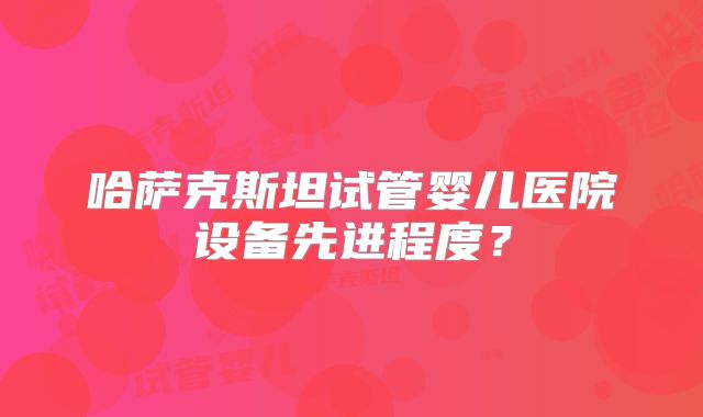 哈萨克斯坦试管婴儿医院设备先进程度？