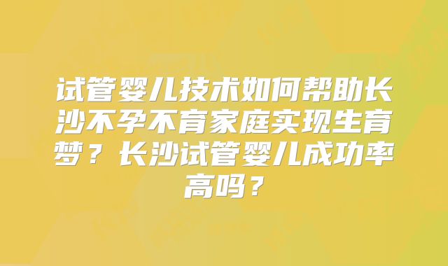 试管婴儿技术如何帮助长沙不孕不育家庭实现生育梦？长沙试管婴儿成功率高吗？