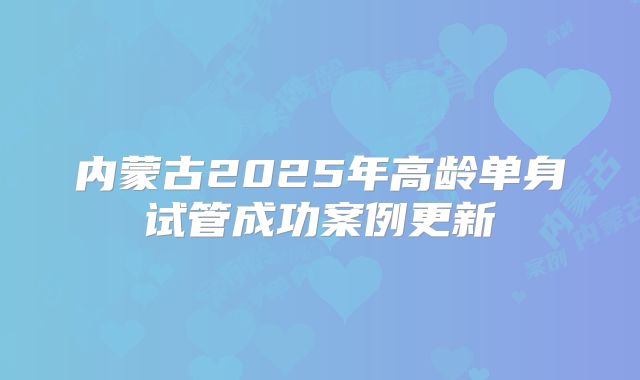 内蒙古2025年高龄单身试管成功案例更新