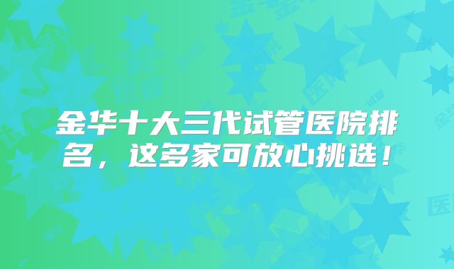 金华十大三代试管医院排名，这多家可放心挑选！