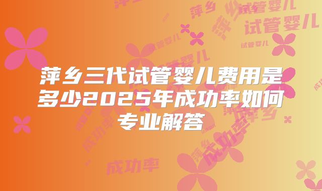 萍乡三代试管婴儿费用是多少2025年成功率如何专业解答