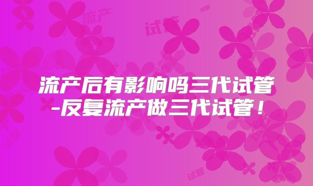 流产后有影响吗三代试管-反复流产做三代试管！