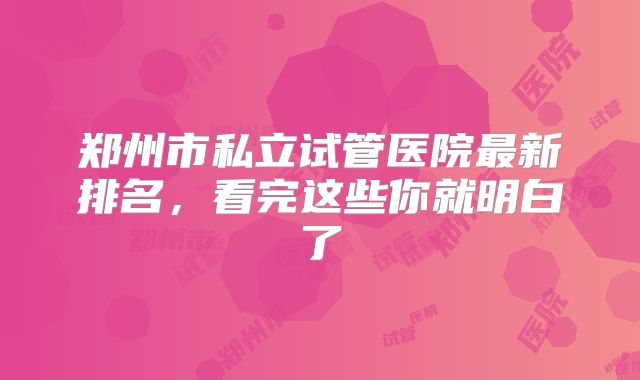 郑州市私立试管医院最新排名，看完这些你就明白了