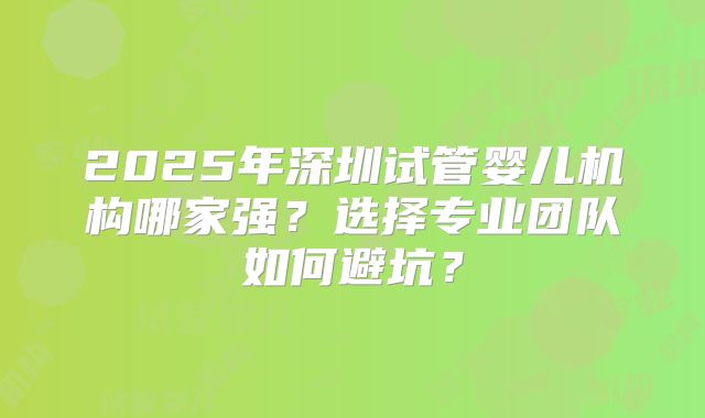 2025年深圳试管婴儿机构哪家强？选择专业团队如何避坑？