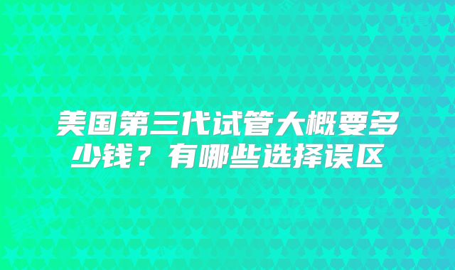 美国第三代试管大概要多少钱?有哪些选择误区