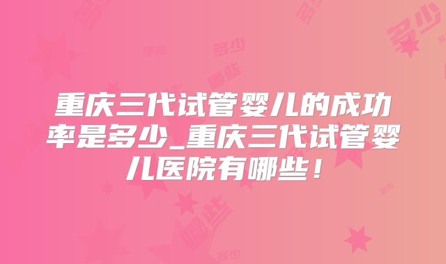重庆三代试管婴儿的成功率是多少_重庆三代试管婴儿医院有哪些！