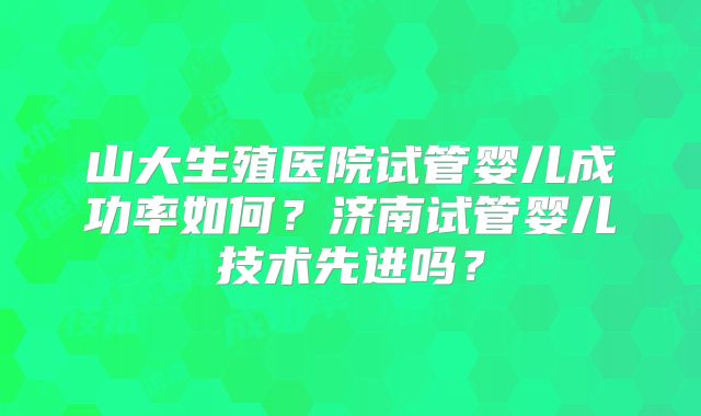山大生殖医院试管婴儿成功率如何？济南试管婴儿技术先进吗？