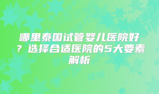 哪里泰国试管婴儿医院好？选择合适医院的5大要素解析