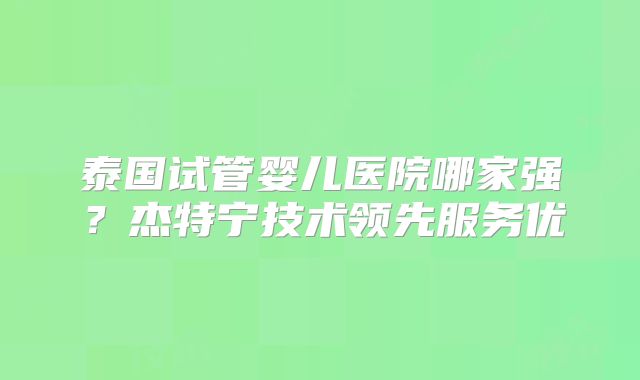 泰国试管婴儿医院哪家强？杰特宁技术领先服务优