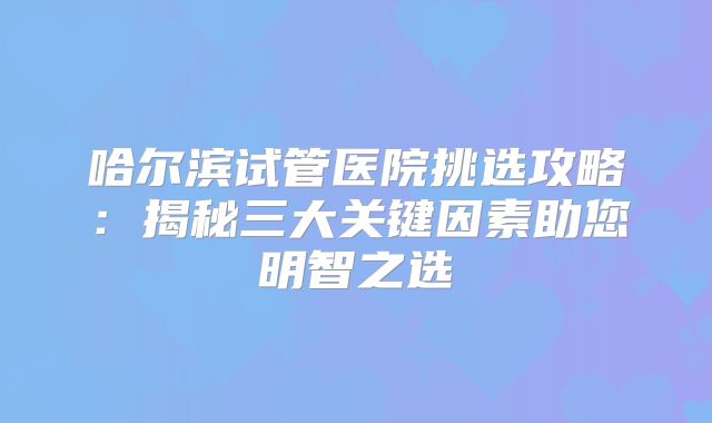 哈尔滨试管医院挑选攻略：揭秘三大关键因素助您明智之选
