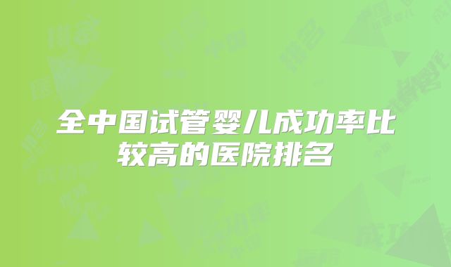 全中国试管婴儿成功率比较高的医院排名
