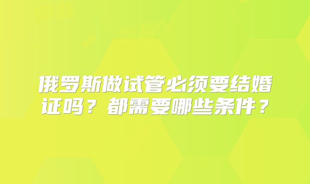 俄罗斯做试管必须要结婚证吗？都需要哪些条件？