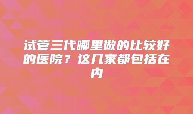 试管三代哪里做的比较好的医院？这几家都包括在内