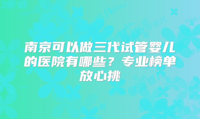 南京可以做三代试管婴儿的医院有哪些？专业榜单放心挑