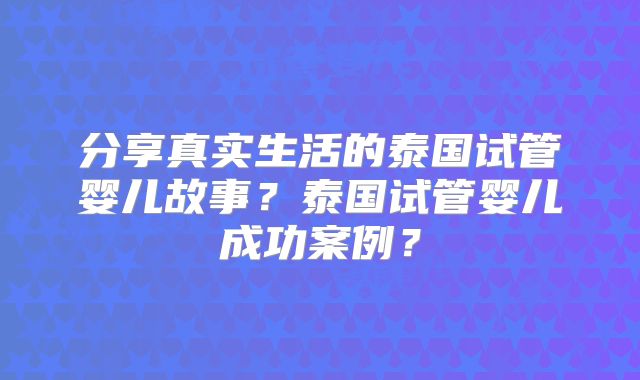 分享真实生活的泰国试管婴儿故事？泰国试管婴儿成功案例？
