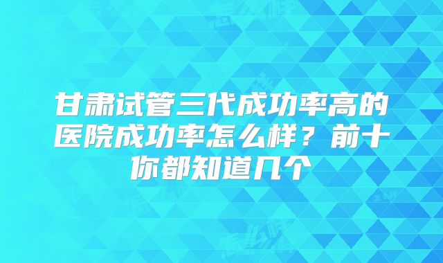 甘肃试管三代成功率高的医院成功率怎么样?前十你都知道几个